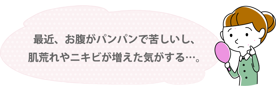 最近、お腹がパンパンで苦しいし、肌荒れやニキビが増えた気がする…。