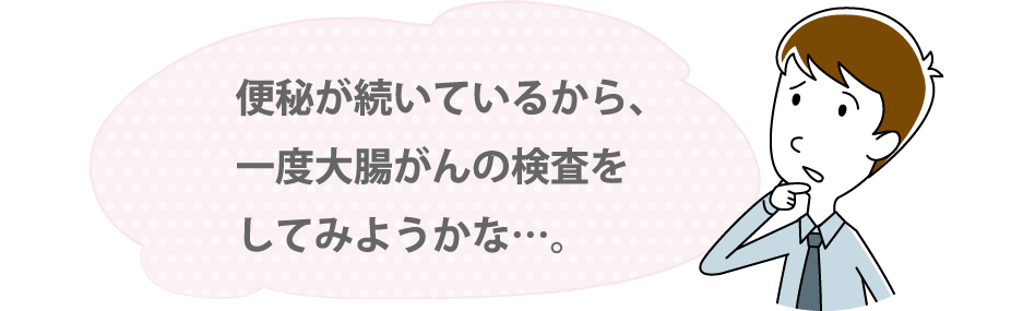 便秘が続いているから、一度大腸がんの検査をしてみようかな…。